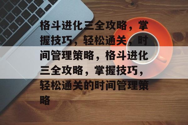 格斗进化三全攻略,掌握技巧,轻松通关,时间管理策略,格斗进化三全攻略,掌握技巧,轻松通关的时间管理策略 格斗进化三全攻略,掌握技巧,轻松通关,时间管理策略,格斗进化三全攻略,掌握技巧,轻松通关的时间管理策略