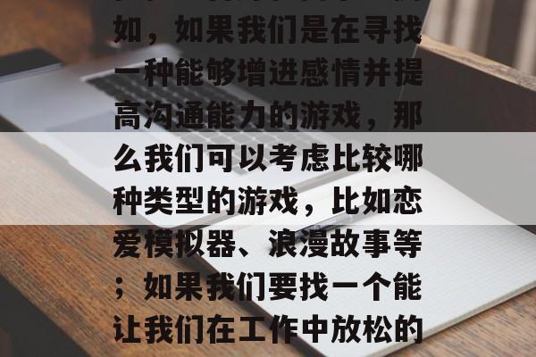 如何选择合适的手机游戏是一款重要的恋爱攻略,也是幸福的必备。首先,我们需要明确我们的目标人群,他们的性格、喜好和需求。例如,如果我们是在寻找一种能够增进感情并提高沟通能力的游戏,那么我们可以考虑比较哪种类型的游戏,比如恋爱模拟器、浪漫故事等;如果我们要找一个能让我们在工作中放松的游戏,那么我们可以考虑哪种类型的,比如休闲益智类或者角色扮演游戏。,确定目标人群选择,如何挑选一款合适的手机游戏? 如何选择合适的手机游戏是一款重要的恋爱攻略,也是幸福的必备。首先,我们需要明确我们的目标人群,他们的性格、喜好和需求。例如,如果我们是在寻找一种能够增进感情并提高沟通能力的游戏,那么我们可以考虑比较哪种类型的游戏,比如恋爱模拟器、浪漫故事等;如果我们要找一个能让我们在工作中放松的游戏,那么我们可以考虑哪种类型的,比如休闲益智类或者角色扮演游戏。,确定目标人群选择,如何挑选一款合适的手机游戏?