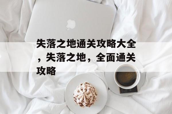 失落之地通关攻略大全,失落之地,全面通关攻略 失落之地通关攻略大全,失落之地,全面通关攻略