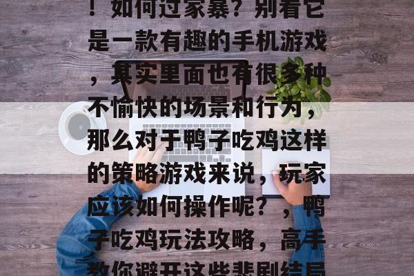 鸭子吃鸡游戏攻略详解!如何过家暴?别看它是一款有趣的手机游戏,其实里面也有很多种不愉快的场景和行为,那么对于鸭子吃鸡这样的策略游戏来说,玩家应该如何操作呢?,鸭子吃鸡玩法攻略,高手教你避开这些悲剧结局! 鸭子吃鸡游戏攻略详解!如何过家暴?别看它是一款有趣的手机游戏,其实里面也有很多种不愉快的场景和行为,那么对于鸭子吃鸡这样的策略游戏来说,玩家应该如何操作呢?,鸭子吃鸡玩法攻略,高手教你避开这些悲剧结局!