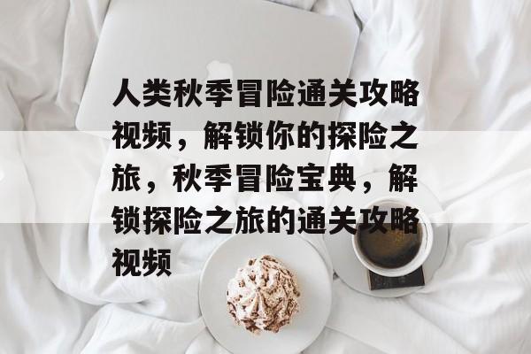 人类秋季冒险通关攻略视频,解锁你的探险之旅,秋季冒险宝典,解锁探险之旅的通关攻略视频 人类秋季冒险通关攻略视频,解锁你的探险之旅,秋季冒险宝典,解锁探险之旅的通关攻略视频