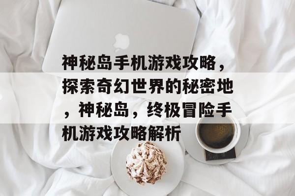神秘岛手机游戏攻略,探索奇幻世界的秘密地,神秘岛,终极冒险手机游戏攻略解析 神秘岛手机游戏攻略,探索奇幻世界的秘密地,神秘岛,终极冒险手机游戏攻略解析