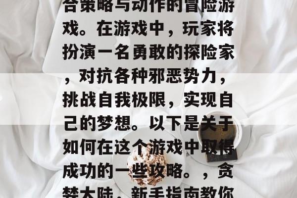 贪婪大陆是一款高度结合策略与动作的冒险游戏。在游戏中,玩家将扮演一名勇敢的探险家,对抗各种邪恶势力,挑战自我极限,实现自己的梦想。以下是关于如何在这个游戏中取得成功的一些攻略。,贪婪大陆,新手指南教你到底该怎么做 贪婪大陆是一款高度结合策略与动作的冒险游戏。在游戏中,玩家将扮演一名勇敢的探险家,对抗各种邪恶势力,挑战自我极限,实现自己的梦想。以下是关于如何在这个游戏中取得成功的一些攻略。,贪婪大陆,新手指南教你到底该怎么做