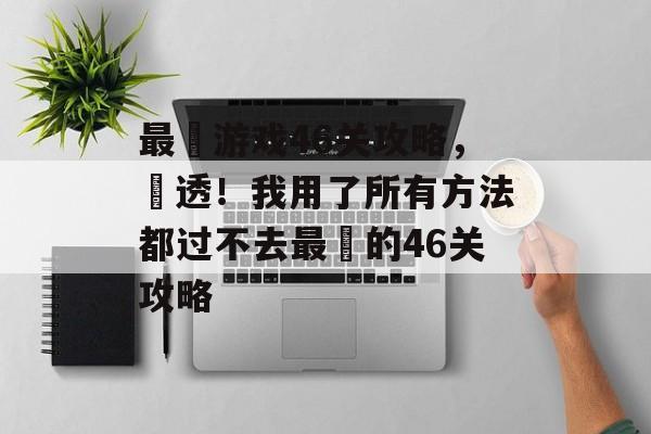 最囧游戏46关攻略,囧透!我用了所有方法都过不去最囧的46关攻略 最囧游戏46关攻略,囧透!我用了所有方法都过不去最囧的46关攻略