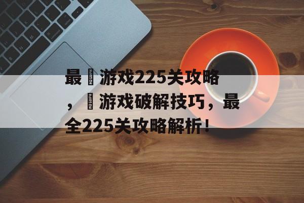 最囧游戏225关攻略,囧游戏破解技巧,最全225关攻略解析! 最囧游戏225关攻略,囧游戏破解技巧,最全225关攻略解析!