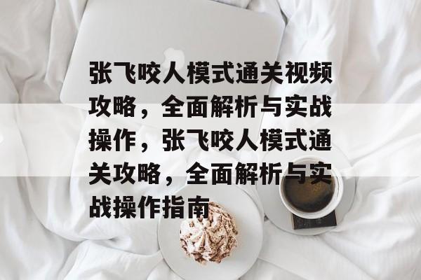 张飞咬人模式通关视频攻略,全面解析与实战操作,张飞咬人模式通关攻略,全面解析与实战操作指南 张飞咬人模式通关视频攻略,全面解析与实战操作,张飞咬人模式通关攻略,全面解析与实战操作指南