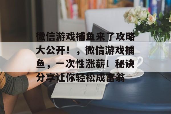 微信游戏捕鱼来了攻略大公开!,微信游戏捕鱼,一次性涨薪!秘诀分享让你轻松成富翁 微信游戏捕鱼来了攻略大公开!,微信游戏捕鱼,一次性涨薪!秘诀分享让你轻松成富翁