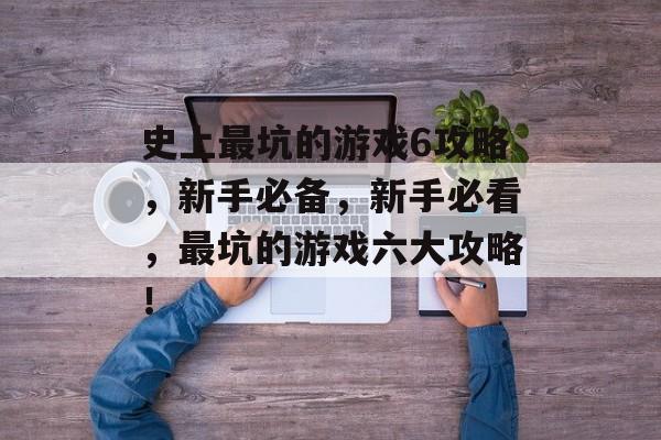史上最坑的游戏6攻略,新手必备,新手必看,最坑的游戏六大攻略! 史上最坑的游戏6攻略,新手必备,新手必看,最坑的游戏六大攻略!