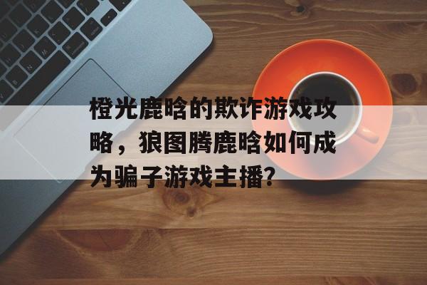 橙光鹿晗的欺诈游戏攻略，狼图腾鹿晗如何成为骗子游戏主播？