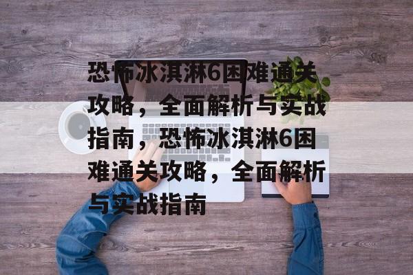 恐怖冰淇淋6困难通关攻略,全面解析与实战指南,恐怖冰淇淋6困难通关攻略,全面解析与实战指南 恐怖冰淇淋6困难通关攻略,全面解析与实战指南,恐怖冰淇淋6困难通关攻略,全面解析与实战指南