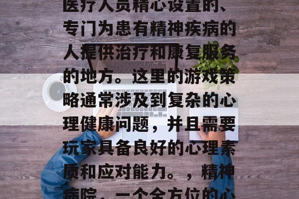 精神病院是一种由专业医疗人员精心设置的、专门为患有精神疾病的人提供治疗和康复服务的地方。这里的游戏策略通常涉及到复杂的心理健康问题,并且需要玩家具备良好的心理素质和应对能力。,精神病院,一个全方位的心理康复场所 精神病院是一种由专业医疗人员精心设置的、专门为患有精神疾病的人提供治疗和康复服务的地方。这里的游戏策略通常涉及到复杂的心理健康问题,并且需要玩家具备良好的心理素质和应对能力。,精神病院,一个全方位的心理康复场所