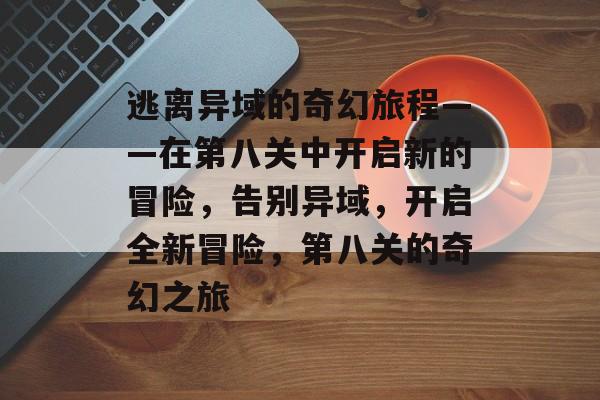 逃离异域的奇幻旅程——在第八关中开启新的冒险,告别异域,开启全新冒险,第八关的奇幻之旅 逃离异域的奇幻旅程——在第八关中开启新的冒险,告别异域,开启全新冒险,第八关的奇幻之旅