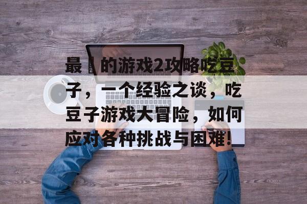 最囧的游戏2攻略吃豆子,一个经验之谈,吃豆子游戏大冒险,如何应对各种挑战与困难! 最囧的游戏2攻略吃豆子,一个经验之谈,吃豆子游戏大冒险,如何应对各种挑战与困难!