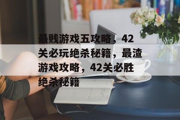 最贱游戏五攻略,42关必玩绝杀秘籍,最渣游戏攻略,42关必胜绝杀秘籍 最贱游戏五攻略,42关必玩绝杀秘籍,最渣游戏攻略,42关必胜绝杀秘籍