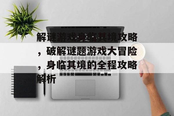 解谜游戏身临其境攻略，破解谜题游戏大冒险，身临其境的全程攻略解析