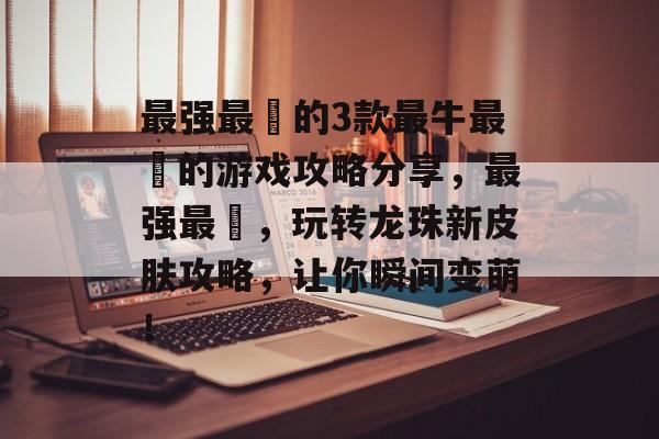 最强最囧的3款最牛最囧的游戏攻略分享，最强最囧，玩转龙珠新皮肤攻略，让你瞬间变萌！