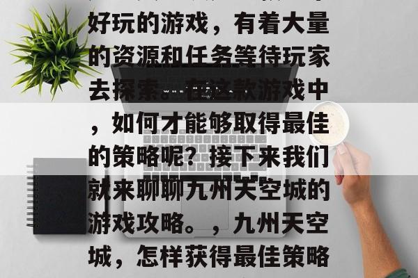 九州天空城是一款非常好玩的游戏,有着大量的资源和任务等待玩家去探索。在这款游戏中,如何才能够取得最佳的策略呢?接下来我们就来聊聊九州天空城的游戏攻略。,九州天空城,怎样获得最佳策略?游戏攻略分享 九州天空城是一款非常好玩的游戏,有着大量的资源和任务等待玩家去探索。在这款游戏中,如何才能够取得最佳的策略呢?接下来我们就来聊聊九州天空城的游戏攻略。,九州天空城,怎样获得最佳策略?游戏攻略分享