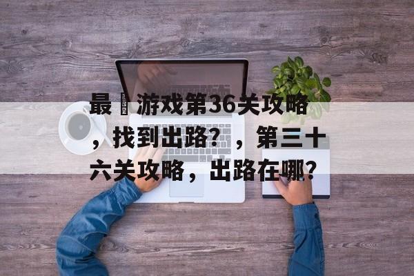 最囧游戏第36关攻略,找到出路?,第三十六关攻略,出路在哪? 最囧游戏第36关攻略,找到出路?,第三十六关攻略,出路在哪?