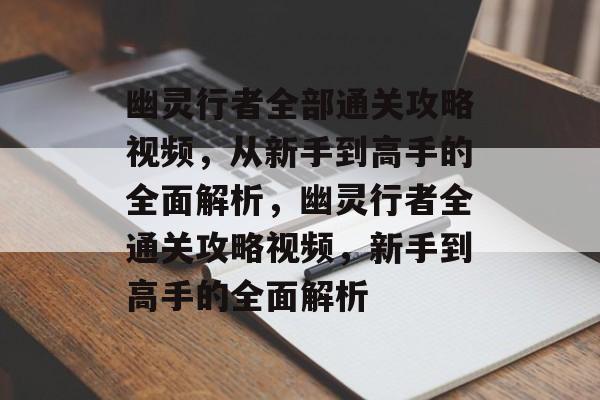 幽灵行者全部通关攻略视频，从新手到高手的全面解析，幽灵行者全通关攻略视频，新手到高手的全面解析