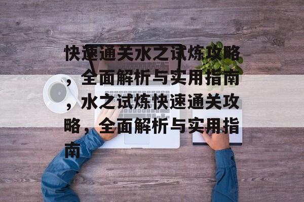 快速通关水之试炼攻略，全面解析与实用指南，水之试炼快速通关攻略，全面解析与实用指南
