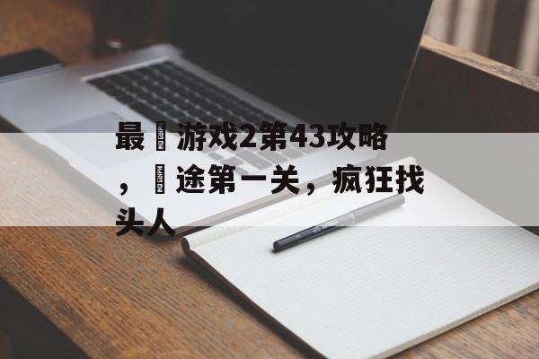 最囧游戏2第43攻略,囧途第一关,疯狂找头人 最囧游戏2第43攻略,囧途第一关,疯狂找头人