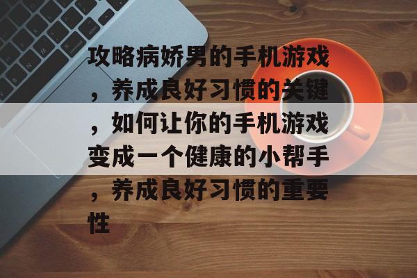 攻略病娇男的手机游戏，养成良好习惯的关键，如何让你的手机游戏变成一个健康的小帮手，养成良好习惯的重要性