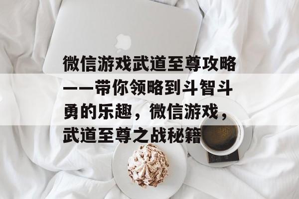 微信游戏武道至尊攻略——带你领略到斗智斗勇的乐趣,微信游戏,武道至尊之战秘籍 微信游戏武道至尊攻略——带你领略到斗智斗勇的乐趣,微信游戏,武道至尊之战秘籍