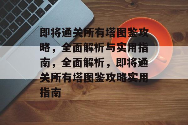 即将通关所有塔图鉴攻略,全面解析与实用指南,全面解析,即将通关所有塔图鉴攻略实用指南 即将通关所有塔图鉴攻略,全面解析与实用指南,全面解析,即将通关所有塔图鉴攻略实用指南