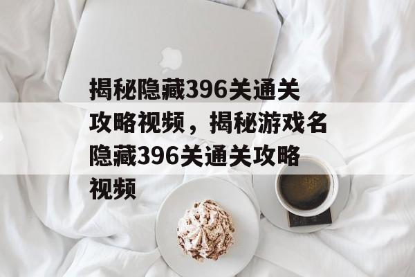 揭秘隐藏396关通关攻略视频,揭秘游戏名隐藏396关通关攻略视频 揭秘隐藏396关通关攻略视频,揭秘游戏名隐藏396关通关攻略视频