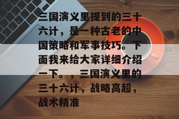 三国演义里提到的三十六计,是一种古老的中国策略和军事技巧。下面我来给大家详细介绍一下。,三国演义里的三十六计,战略高超,战术精准 三国演义里提到的三十六计,是一种古老的中国策略和军事技巧。下面我来给大家详细介绍一下。,三国演义里的三十六计,战略高超,战术精准