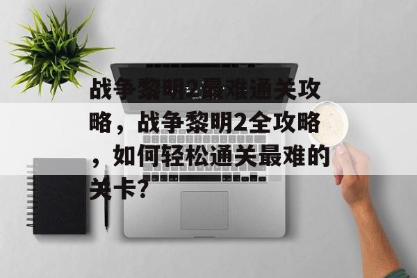 战争黎明2最难通关攻略，战争黎明2全攻略，如何轻松通关最难的关卡？