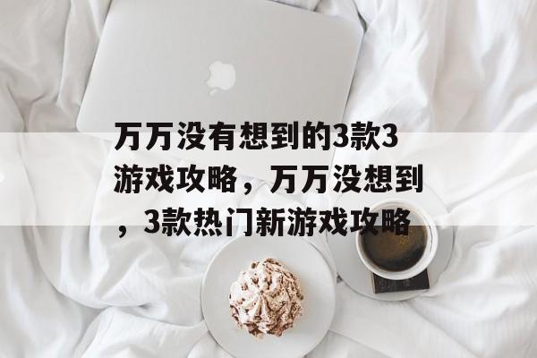 万万没有想到的3款3游戏攻略,万万没想到,3款热门新游戏攻略 万万没有想到的3款3游戏攻略,万万没想到,3款热门新游戏攻略