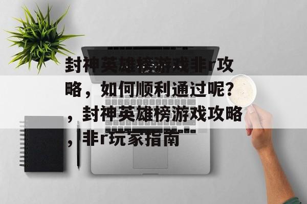 封神英雄榜游戏非r攻略,如何顺利通过呢?,封神英雄榜游戏攻略,非r玩家指南 封神英雄榜游戏非r攻略,如何顺利通过呢?,封神英雄榜游戏攻略,非r玩家指南