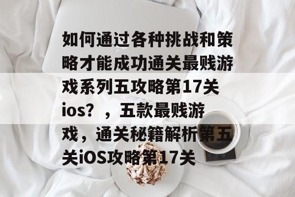如何通过各种挑战和策略才能成功通关最贱游戏系列五攻略第17关ios?,五款最贱游戏,通关秘籍解析第五关iOS攻略第17关 如何通过各种挑战和策略才能成功通关最贱游戏系列五攻略第17关ios?,五款最贱游戏,通关秘籍解析第五关iOS攻略第17关