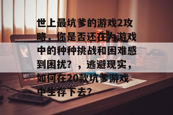 世上最坑爹的游戏2攻略,你是否还在为游戏中的种种挑战和困难感到困扰?,逃避现实,如何在20款坑爹游戏中生存下去? 世上最坑爹的游戏2攻略,你是否还在为游戏中的种种挑战和困难感到困扰?,逃避现实,如何在20款坑爹游戏中生存下去?