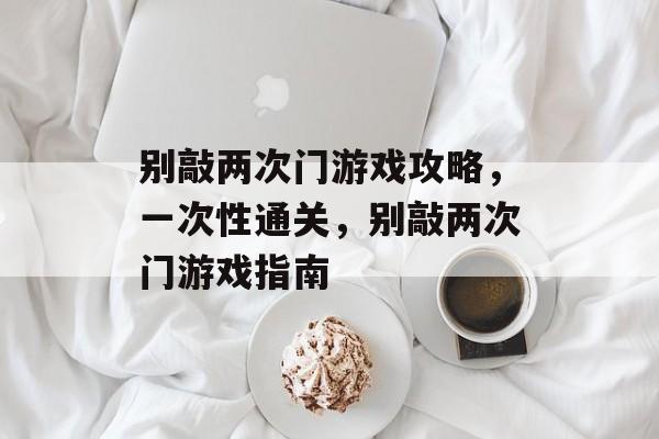 别敲两次门游戏攻略,一次性通关,别敲两次门游戏指南 别敲两次门游戏攻略,一次性通关,别敲两次门游戏指南