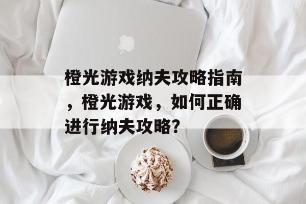 橙光游戏纳夫攻略指南，橙光游戏，如何正确进行纳夫攻略？