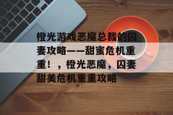橙光游戏恶魔总裁的囚妻攻略——甜蜜危机重重！，橙光恶魔，囚妻甜美危机重重攻略