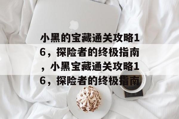 小黑的宝藏通关攻略16,探险者的终极指南,小黑宝藏通关攻略16,探险者的终极指南 小黑的宝藏通关攻略16,探险者的终极指南,小黑宝藏通关攻略16,探险者的终极指南