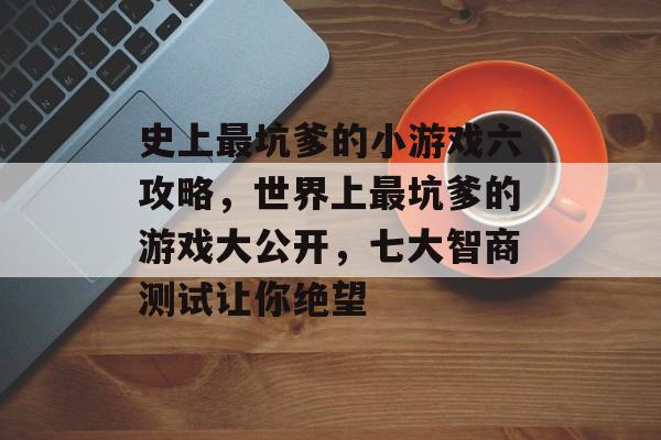 史上最坑爹的小游戏六攻略,世界上最坑爹的游戏大公开,七大智商测试让你绝望 史上最坑爹的小游戏六攻略,世界上最坑爹的游戏大公开,七大智商测试让你绝望