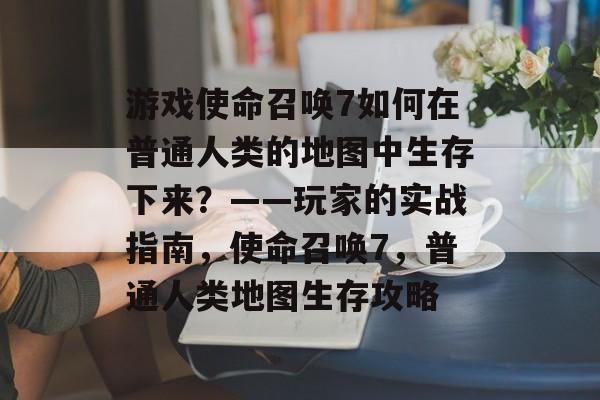 游戏使命召唤7如何在普通人类的地图中生存下来?——玩家的实战指南,使命召唤7,普通人类地图生存攻略 游戏使命召唤7如何在普通人类的地图中生存下来?——玩家的实战指南,使命召唤7,普通人类地图生存攻略