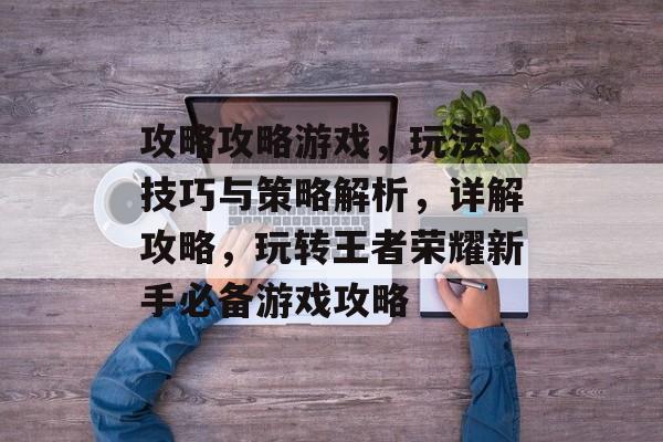 攻略攻略游戏,玩法、技巧与策略解析,详解攻略,玩转王者荣耀新手必备游戏攻略 攻略攻略游戏,玩法、技巧与策略解析,详解攻略,玩转王者荣耀新手必备游戏攻略