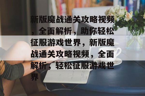 新版魔战通关攻略视频，全面解析，助你轻松征服游戏世界，新版魔战通关攻略视频，全面解析，轻松征服游戏世界