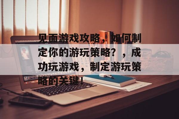 见面游戏攻略，如何制定你的游玩策略？，成功玩游戏，制定游玩策略的关键！
