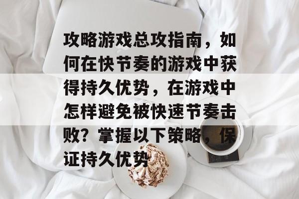 攻略游戏总攻指南，如何在快节奏的游戏中获得持久优势，在游戏中怎样避免被快速节奏击败？掌握以下策略，保证持久优势
