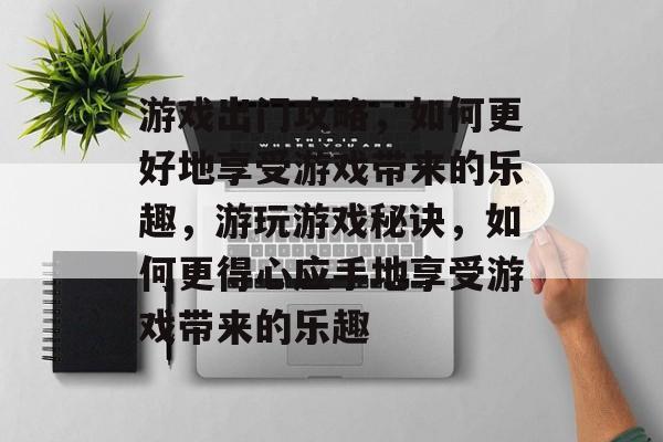 游戏出门攻略,如何更好地享受游戏带来的乐趣,游玩游戏秘诀,如何更得心应手地享受游戏带来的乐趣 游戏出门攻略,如何更好地享受游戏带来的乐趣,游玩游戏秘诀,如何更得心应手地享受游戏带来的乐趣