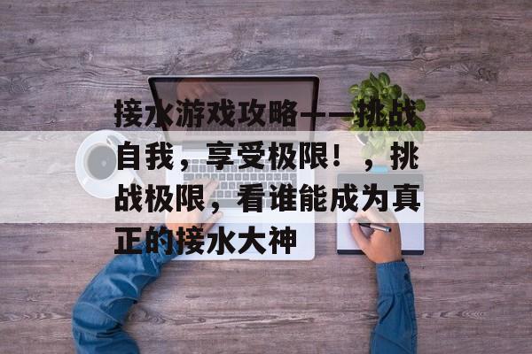 接水游戏攻略——挑战自我,享受极限!,挑战极限,看谁能成为真正的接水大神 接水游戏攻略——挑战自我,享受极限!,挑战极限,看谁能成为真正的接水大神