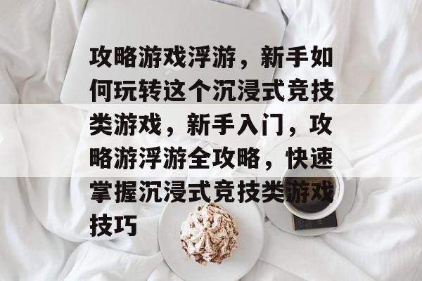 攻略游戏浮游,新手如何玩转这个沉浸式竞技类游戏,新手入门,攻略游浮游全攻略,快速掌握沉浸式竞技类游戏技巧 攻略游戏浮游,新手如何玩转这个沉浸式竞技类游戏,新手入门,攻略游浮游全攻略,快速掌握沉浸式竞技类游戏技巧