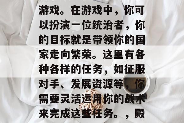 殿下攻略游戏是一款结合了策略和娱乐的手机游戏。在游戏中,你可以扮演一位统治者,你的目标就是带领你的国家走向繁荣。这里有各种各样的任务,如征服对手、发展资源等,你需要灵活运用你的战术来完成这些任务。,殿下争霸,策略与娱乐并存的游戏 殿下攻略游戏是一款结合了策略和娱乐的手机游戏。在游戏中,你可以扮演一位统治者,你的目标就是带领你的国家走向繁荣。这里有各种各样的任务,如征服对手、发展资源等,你需要灵活运用你的战术来完成这些任务。,殿下争霸,策略与娱乐并存的游戏