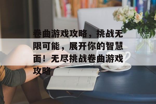 卷曲游戏攻略，挑战无限可能，展开你的智慧面！无尽挑战卷曲游戏攻略